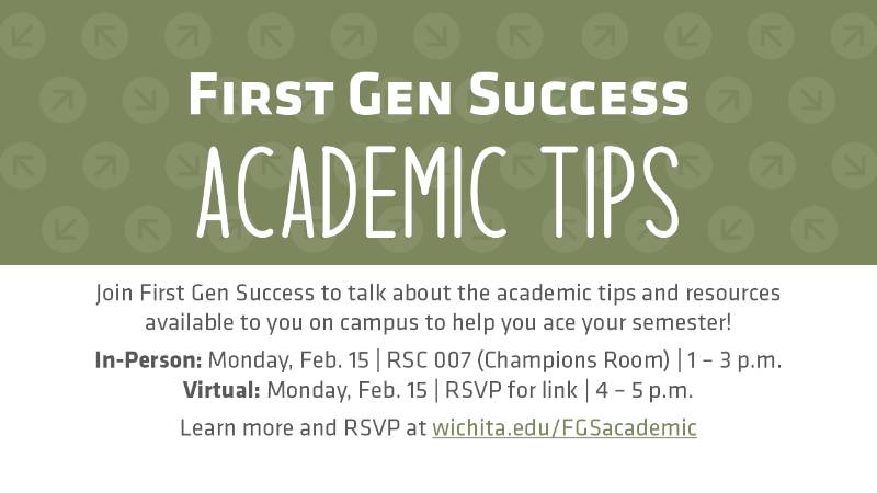 First Gen Success Academic Tips Join First Gen Success to talk about the academic tips and resources available to you on campus to help you ace your semester! In-Person: Monday, Feb. 15 | RSC 007 (Champions Room) | 1 – 3 p.m. Virtual: Monday, Feb. 15 | RSVP for link | 4 – 5 p.m. Learn more and RSVP at wichita.edu/FGSacademic