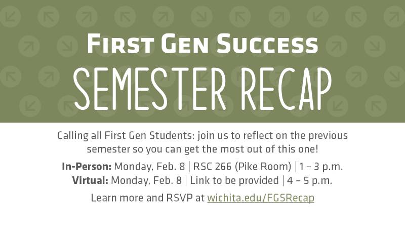 First Gen Success Semester Recap Calling all First Gen Students: join us to reflect on the previous semester so you can get the most out of this one! In-Person: Monday, Feb. 8 | RSC 266 (Pike Room) | 1 – 3 p.m. Virtual: Monday, Feb. 8 | Link to be provided | 4 – 5 p.m. Learn more and RSVP at wichita.edu/FGSRecap