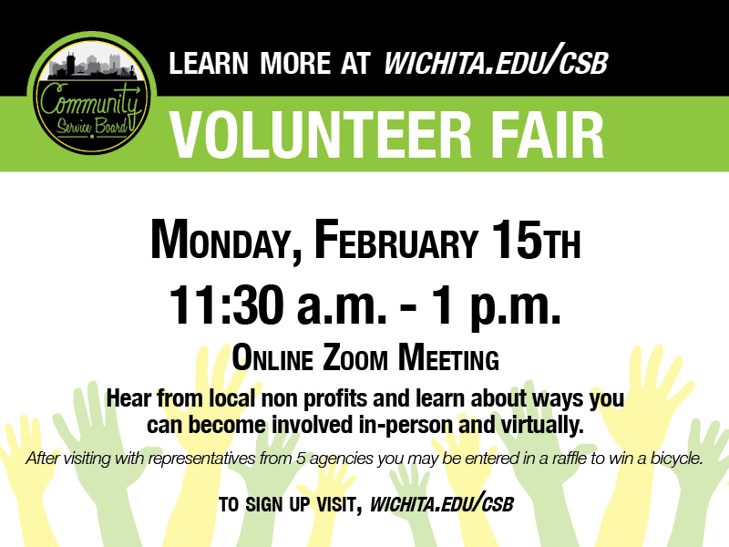 Volunteer Fair: 11:30 a.m. to 1 p.m. Monday, Feb. 15. Online Zoom Meeting. Hear from local non profits and learn about ways you can become involved in-person and virtually. After visiting with representatives from 5 agencies you may be entered in a raffle to win a bicycle. To sign up, visit wichita.edu/csb