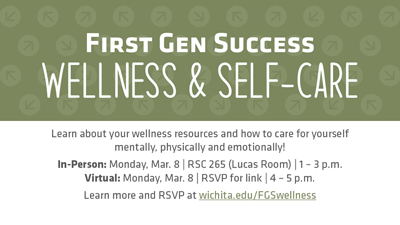 First Gen Success Wellness & Self-Care Learn about your wellness resources and how to care for yourself mentally, physically and emotionally! In-Person: Monday, Mar. 8 | RSC 265 (Lucas Room) | 1 – 3 p.m. Virtual: Monday, Mar. 8 | RSVP for link | 4 – 5 p.m. Learn more and RSVP at wichita.edu/FGSwellness