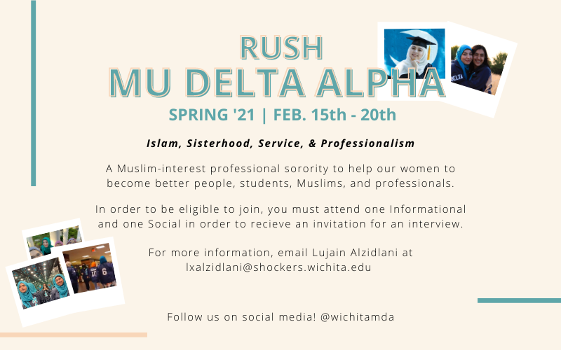 Rush Mu Delta Alpha (Spring '21 Feb. 15th-20th.) Islam, Sisterhood, Service, & Professionalism. A Muslim-interest professional sorority to help our women to become better people, students, Muslims, and professionals. In order to be eligible to join, you must attend one Informational and one Social in order to receive an invitation for an interview. For more information, email Lujain Alzidlani at lxalzidlani@shockers.wichita.edu. Follow us on social media! @wichitamda