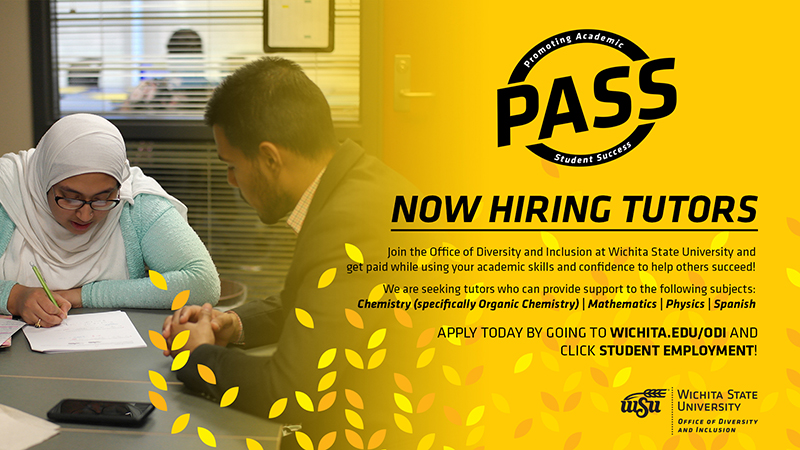 Promoting Academic Student Success (PASS) | Now Hiring Tutors | Join the Office of Diversity and Inclusion at Wichita State University and get paid while using your academic skills and confidence to help others succeed! We are seeking tutors who can provide support to the following subjects: Chemistry (specifically Organic Chemistry) | Mathematics | Physics | Spanish | APPLY TODAY BY GOING TO WICHITA.EDU/ODI AND CLICK STUDENT EMPLOYMENT!