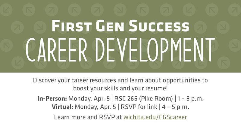 First Gen Success Career Development Discover your career resources and learn about opportunities to boost your skills and your resume! In-Person: Monday, Apr. 5 | RSC 266 (Pike Room) | 1 – 3 p.m. Virtual: Monday, Apr. 5 | RSVP for link | 4 – 5 p.m. Learn more and RSVP at wichita.edu/FGScareer