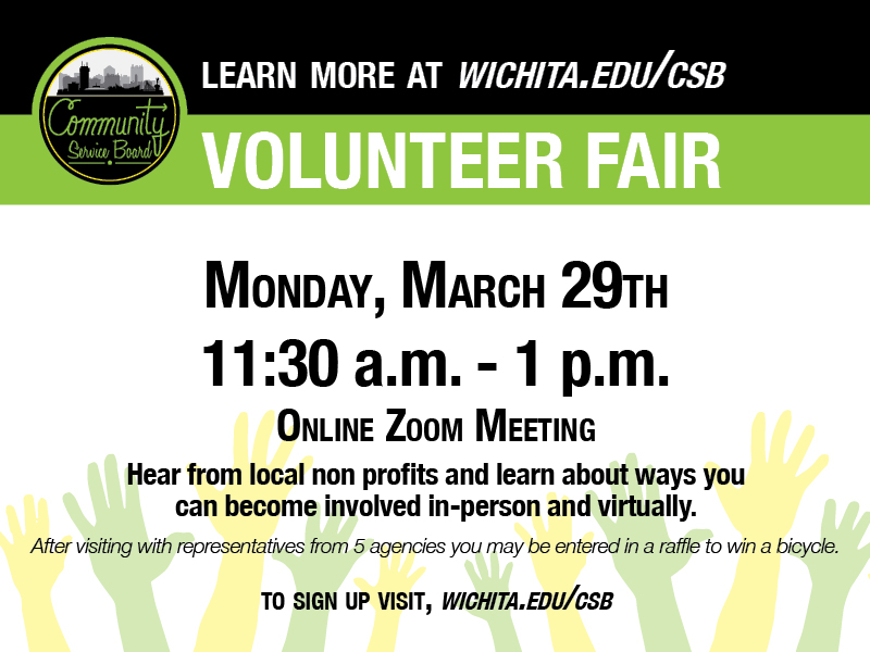 Volunteer Fair. Monday, March 29th 11:30am-1pm. Online zoom meeting. Hear from local non profits and learn about ways you an become involved in-person and virtually. After visiting with representatives from 5 agencies you may be entered in a raffle to win a bicycle. To sign up visit Wichita.edu/CSB