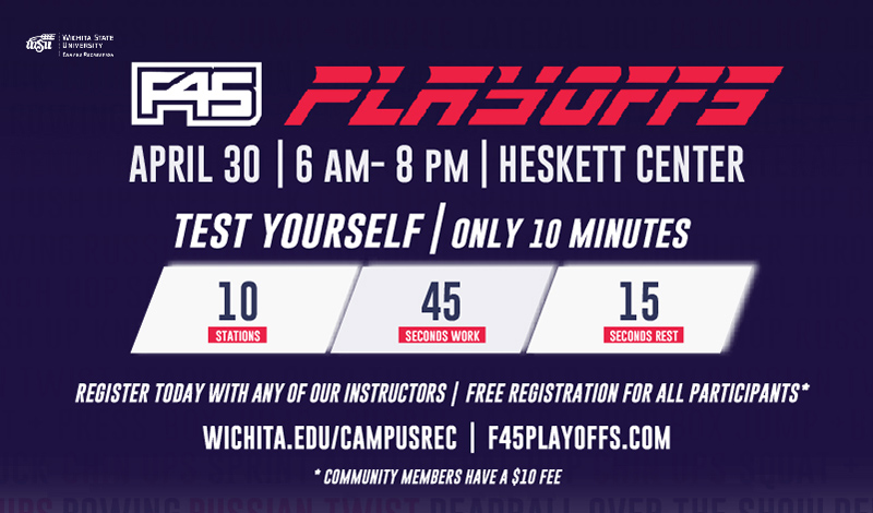 F45 Playoffs. April 30, 6 a.m. to 8 p.m. Heskett Center F45 Studio. Test Yourself! Only 10 minutes. 10 Stations, 45 seconds work, 15 seconds rest. Register today with any of our instructors. Free for all participants* Wichita.edu/campusrec. f45playoffs.com *Community members have a $10 fee.