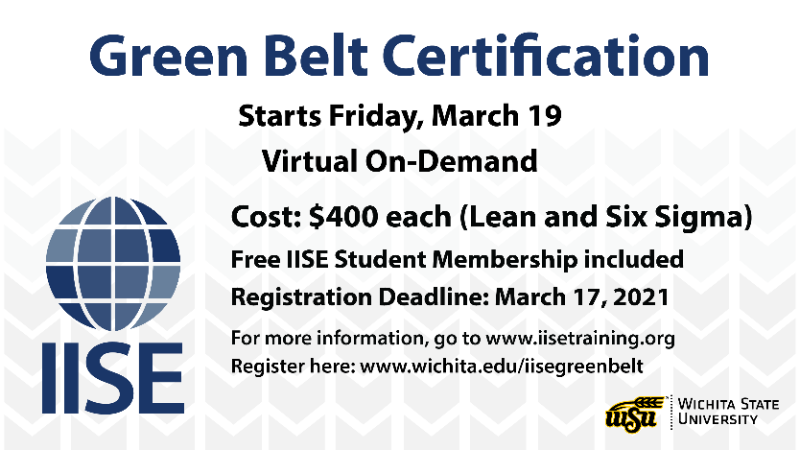 Green Belt Certification; Starts Friday, March 19; Cost: $400 each (Lean and Six Sigma); Free IISE Student Membership included; Registration Deadline: March 17, 2021; For more information, go to www.iisetraining.org; Register here: wichita.edu/iisegreenbelt; [IISE logo]; [Wichita State University logo]