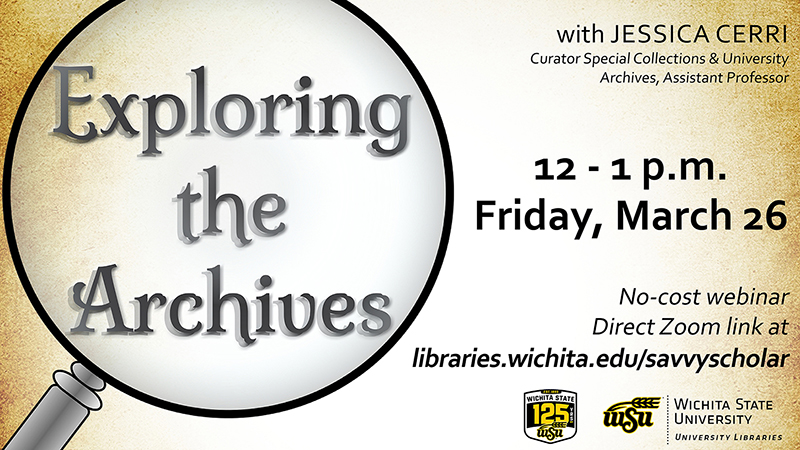 Exploring the Archives with Jessica Cerri, curator Special Collections & University Archives, Assistant Professor. 12 - 1 p.m. Friday, March 26. No-cost webinar. Direct Zoom link at libraries.wichita.edu/savvyscholar.
