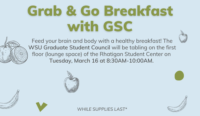 Feed your brain and body with a healthy breakfast! The WSU Graduate Student Council will be tabling on the first floor (lounge space) of the Rhatigan Student Center on Tuesday, March 16 at 8:30AM-10:00AM.