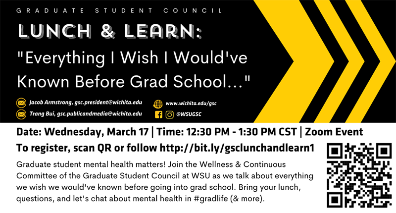 "Everything I Wish I Would've Known Before Grad School..." Date: Wednesday, March 17 | Time: 12:30 PM - 1:30 PM CST | Zoom Event  To register, scan QR or follow http://bit.ly/gsclunchandlearn1Graduate student mental health matters! Join the Wellness & Continuous Committee of the Graduate Student Council at WSU as we talk about everything we wish we would've known before going into grad school. Bring your lunch, questions, and let's chat about mental health in #gradlife (& more).