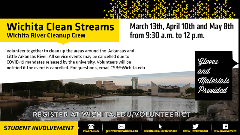 Wichita Clean Streams Wichita River Cleanup Crew. March 13th, April 10th, and May 8th from 9:30am to 12pm. Volunteer together to clean up the area around the Arkansas and Little Arkansas River. All service events may be cancelled due to COVID-19 mandates released by the university. Volunteers will be notified if the event is cancelled. For questions, email CSB@wihita.edu. Gloves and materials provided. Register at wichita.edu/volunteerict. Wichita Clean Streams banner image.