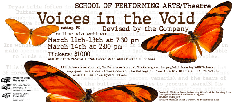 SCHOOL OF PERFORMING ARTS/Theatre Voices in the Void Devised by the Company rating: PG online via webinar March 11th-13th at 7:30 pm March 14th at 2:00 pm Tickets: $10.00 WSU students receive 1 Free ticket with WSU Student ID number All tickets are Virtual. To Purchase Virtual Tickets go to https://wichita.edu/FABOTickets Any questions about tickets contact the College of Fine Arts Box Office at : 316-978-3233 or email at fastickets@wichita.edu