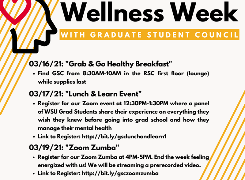 Wellness Week with Graduate Student Council. 03/16/21: "Grab & Go Healthy Breakfast" Find GSC from 8:30AM-10AM in the RSC first floor (lounge) while supplies last. 03/17/21: "Lunch & Learn Event" Register for our Zoom event at 12:30PM-1:30PM where a panel of WSU Grad Students share their experience on everything they wish they knew before going into grad school and how they manage their mental health Link to Register: http://bit.ly/gsclunchandlearn1.03/19/21: "Zoom Zumba" Register for our Zoom Zumba at 4PM-5PM. End the week feeling energized with us! We will be streaming a prerecorded video. Link to Register: http://bit.ly/gsczoomzumba