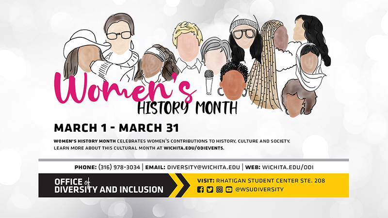 Women's History Month March 1 - March 31 Women's History Month Celebrates Women's Contributions To History, Culture And Society. Learn More About This Cultural Month At Wichita.edu/odievents. Phone (316) 978-3034, Email: diversity@wichita.edu, Web: wichita.edu/odi Office of Diversity and Inclusion Visit: Rhatigan Student Center STE. 208 Social Media Handle