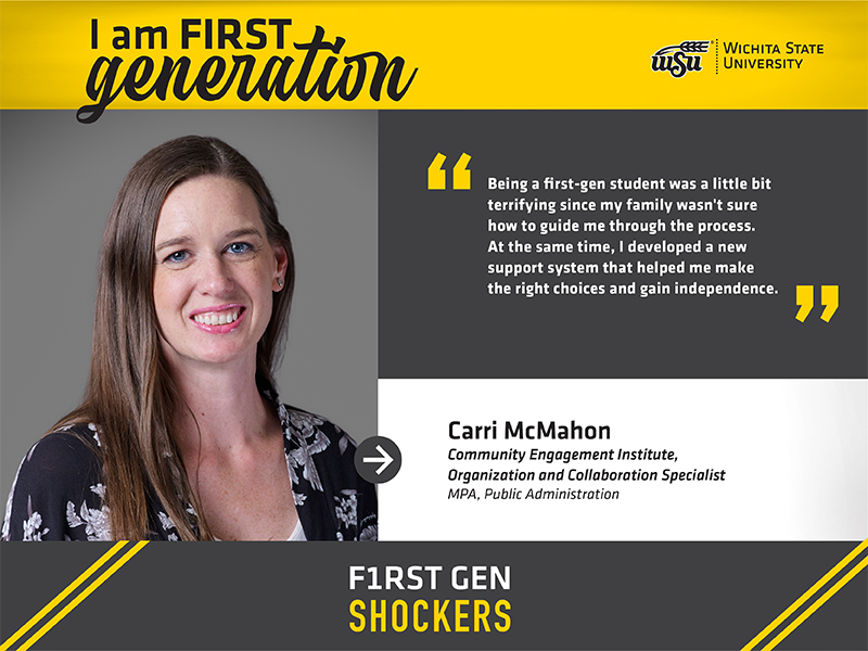 I am FIRST generation. Wichita State University. Being a first-gen student was a little bit terrifying since my family wasn't sure how to guide me through the process. At the same time, I developed a new support system that helped me make the right choices and gain independence. Carri McMahon Community Engagement Institute, Organization and Collaboration Specialist MPA, Public Administration F1RST GEN SHOCKERS.