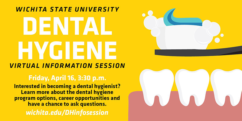 Wichita State University Dental Hygiene virtual information session. Friday, April 16, 3:30 p.m. Interested in becoming a dental hygienist? Learn more about the dental hygiene program options, career opportunities and have a chance to ask questions. wichita.edu/DHinfosession