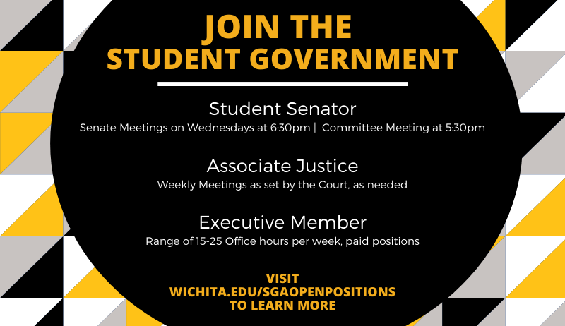 SGA Logo JOIN THE STUDENT GOVERNMENT Student Senator Senate Meetings on Wednesdays at 6:30pm | Committee Meeting at 5:30pm Associate Justice Weekly Meetings as set by the Court, as needed Executive Member Range of 15-25 Office hours per week, paid positions Visit wichita.edu/sgaopenpositions to learn more