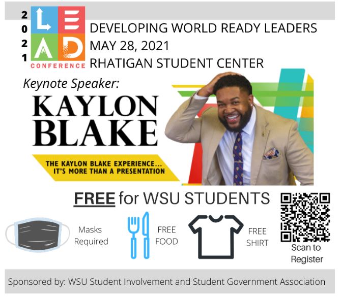 2021 LEAD Conference Developing World Ready Leaders May 28, 2021 Rhatigan Student Center Keynote Speaker: Kaylon Blake The Kaylon Blake Experience….It’s more than a presentation. FREE for WSU Students Masks Required Free Food Free Shirt Scan to Register Sponsored by WSU Student Involvement and Student Government Association