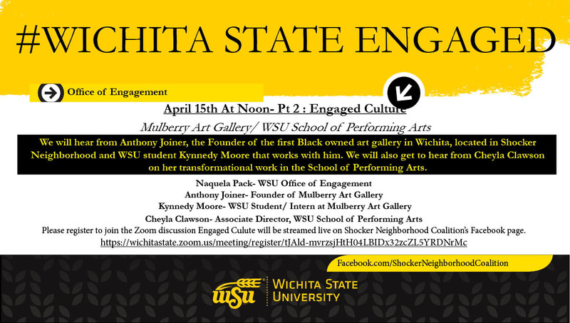 #Wichtia State Engaged April 15th At Noon- Pt 2 : Engaged Culture Mulberry Art Gallery/ WSU School of Performing Arts We will hear from Anthony Joiner, the Founder of the first Black owned art gallery in Wichita, located in Shocker Neighborhood and WSU student Kynnedy Moore that works with him. We will also get to hear from Cheyla Clawson on her transformational work in the School of Performing Arts. Naquela Pack- WSU Office of Engagement Anthony Joiner- Founder of Mulberry Art Gallery Kynnedy Moore- WSU Student/ Intern at Mulberry Art Gallery Cheyla Clawson- Associate Director, WSU School of Performing Arts Please register to join the Zoom discussion Engaged Culute will be streamed live on Shocker Neighborhood Coalition’s Facebook page. https://wichitastate.zoom.us/meeting/register/tJAld-mvrzsjHtH04LBIDx32zcZL5YRDNrMc