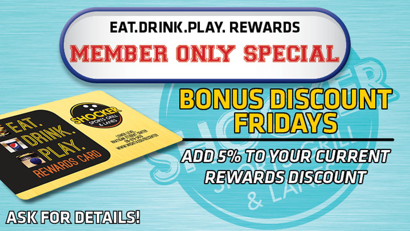 Eat.Drink.Play. Rewards. Member Only Special. Bonus Discount Fridays. Add 5% to your current rewards discount. Ask for details.