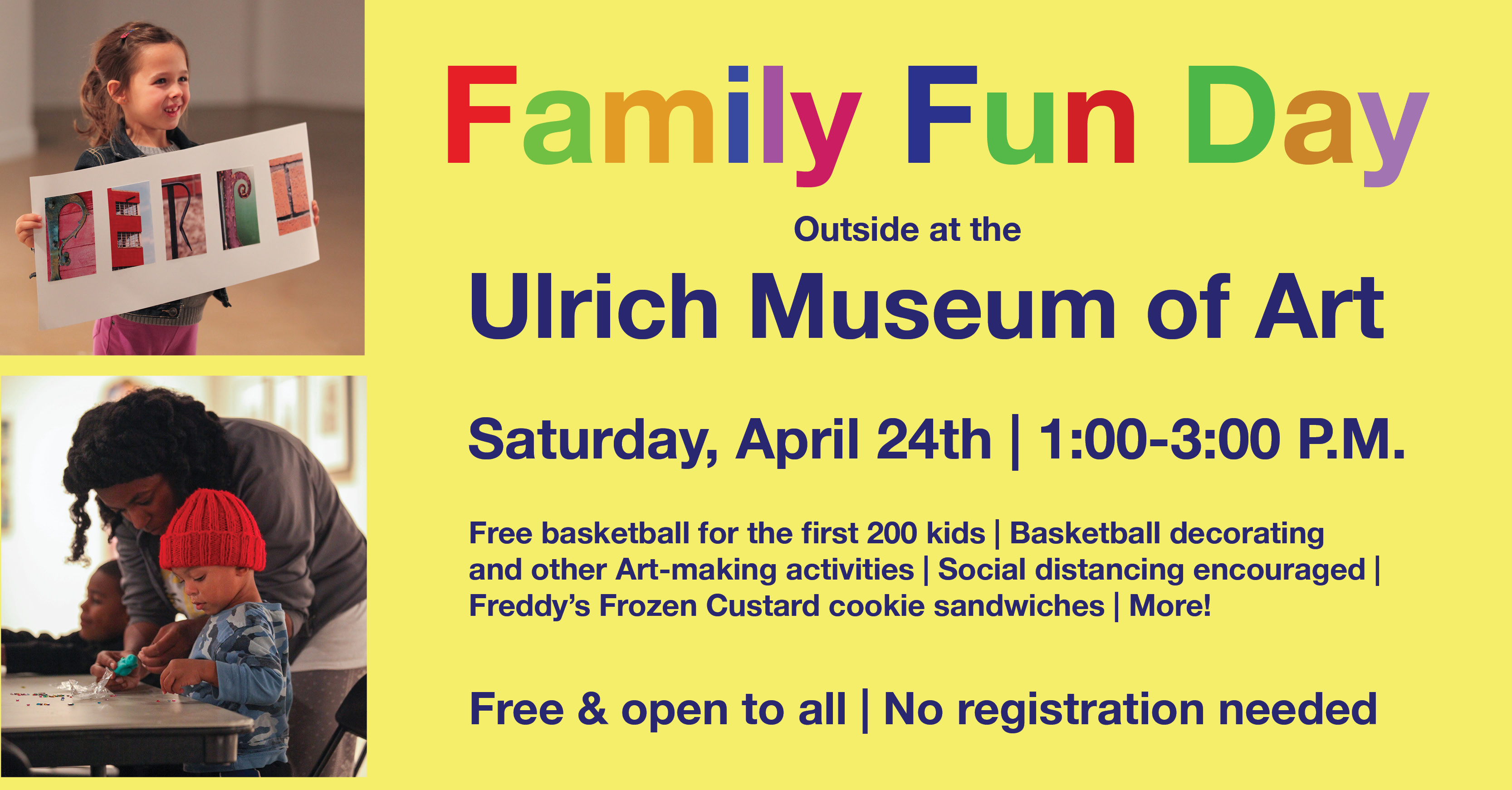 Family Fun Day outside at the Ulrich Museum. Saturday, April 24th, 1-3 P.M. Free basketball for the first 200 kids, Basketball decorating and other Art-making activities, Social distancing encouraged, Freddy’s Frozen Custard cookie sandwiches, and more! Free and open to all. No registration required.