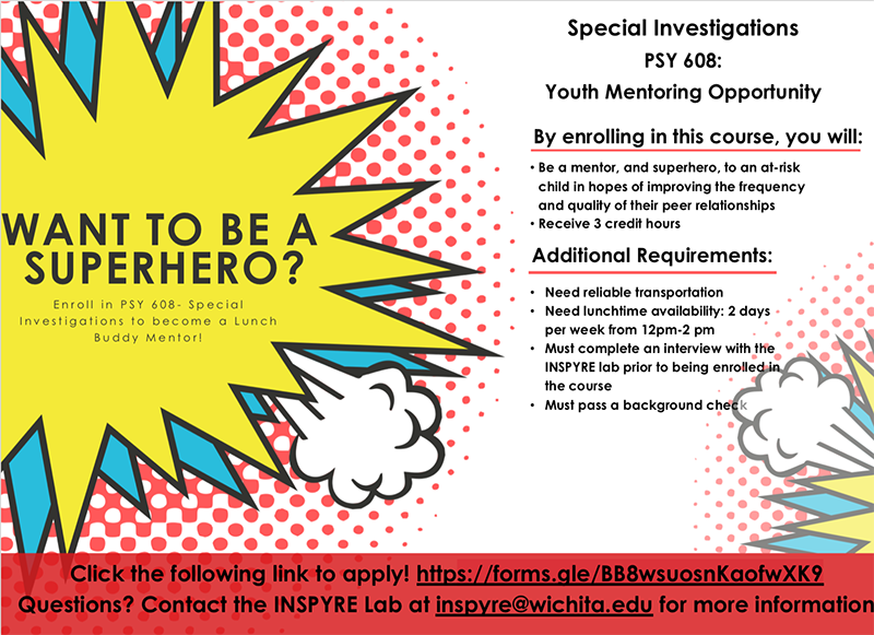 WANT TO BE A SUPERHERO? Enroll in PSY 608- Special Investigations to become a Lunch Buddy Mentor! By enrolling in this course, you will: Be a mentor, and superhero, to an at-risk child in hopes of improving the frequency and quality of their peer relationships Receive 3 credit hours Additional Requirements: Need reliable transportation Need lunchtime availability: 2 days per week from 12pm-2 pm Must complete an interview with the INSPYRE lab prior to being enrolled in the course Must pass a background check Click the following link to apply! https://forms.gle/BB8wsuosnKaofwXK9 Questions? Contact the INSPYRE Lab at inspyre@wichita.edu for more information