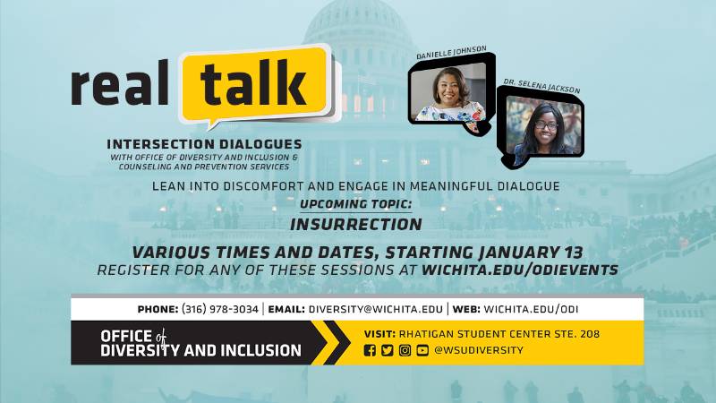 Real Talk Intersection Dialogues with Office of Diversity and Inclusion & Counseling and Prevention Services Lean Into Discomfort and Engage In Meaningful Dialogue Upcoming Topic: Insurrection Various Times and Dates, Starting January 13 Register For Any of These Session At wichita.edu/odievents Phone (316) 978-3034| Email diversity@wichita.edu | Web: wichita.edu/odi Office of Diversity and Inclusion Visit: Rhatigan Student Center STE. 208, Social Media handle @WSUDiversity