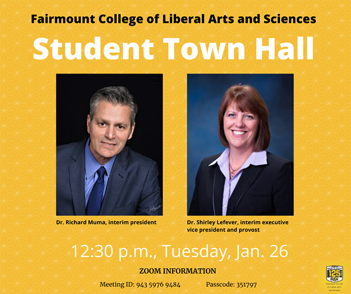 Fairmount College of Liberal Arts and Sciences Student Town Hall Dr. Richard Muma, interim president Dr. Shirley Lefever, interim executive vice president and provost 12:30 p.m., Tuesday, Jan. 26 Zoom information Meeting ID: 943 5976 9484 Passcode: 351797