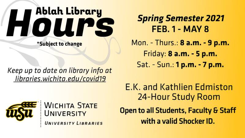 Ablah Library hours *subject to change: Spring semester (Feb. 1 - May 8): Mon. - Thurs. 8 a.m. - 9 p.m.; Friday 8 a.m. - 5 p.m.; Sat. - Sun. 1 p.m. - 7 p.m. E.K. Kathlien Edmiston 24-Hour Study Room: Open to all students, faculty, and staff with a valid Shocker ID. Keep up to date on library info at libraries.wichita.edu/covid19.