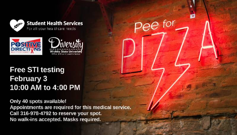  Pee for Pizza Free STI testing February 3 10:00 AM to 4:00 PM Only 40 spots available! Appointments are required for this medical service. Call 316-978-4792 to reserve your spot. No walk-ins accepted. Masks required.