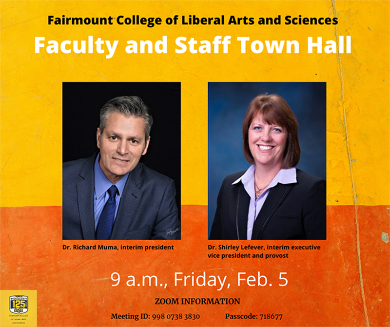 Fairmount College of Liberal Arts and Sciences Faculty and Staff Town Hall Rick Muma, Interim President Shirley Lefever, Interim Provost and Executive Vice President 9 a.m., Friday, Feb. 5 Meeting information Meeting ID: 998 0738 3830 Passcode: 718677