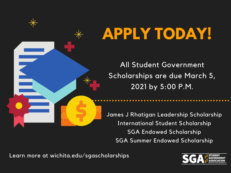 Apply today! All Student Government Scholarships are due March 5, 2021 by 5:00 P.M. James J Rhatigan Leadership Scholarship International Student Scholarship SGA Endowed Scholarship SGA Summer Endowed Scholarship Learn more at wichita.edu/sgascholarships Apply today! All Student Government Scholarships are due March 5, 2021 by 5:00 P.M. James J Rhatigan Leadership Scholarship International Student Scholarship SGA Endowed Scholarship SGA Summer Endowed Scholarship Learn more at wichita.edu/sgascholarships