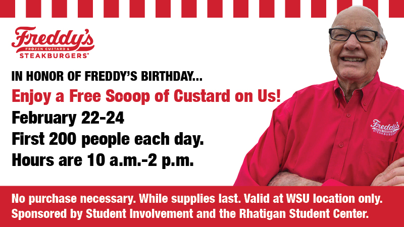 Freddy's Frozen Custard and Steakburgers. In honor of Freddy's birthday...enjoy a free scoop of custard on us! February 22-24. First 200 people each day. Hours are 10 a.m.-2 p.m. No purchase necessary. While supplies last. Valid at WSU location only. Sponsored by Student Involvement and the Rhatigan Student Center.