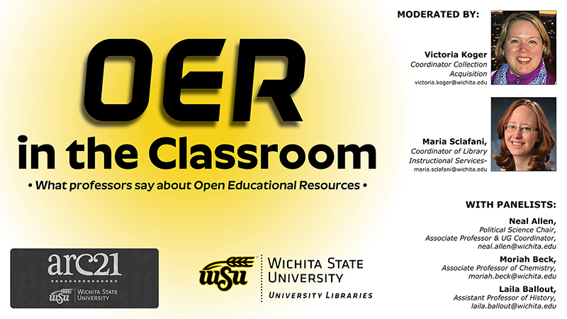 OER In the Classroom - What professors say about Open Educational Resources. Moderated by Victoria Koger, Coordinator Collection Acquisition, victoria.koger@wichita.edu; and Maria Sclafani, Coordinator of Library Instructional Services, maria.sclafani@wichita.edu. With Panelists Neal Allen, Political Science & UG Coordinator, neal.allen@wichita.edu; Moriah Beck, Associate Professor of Chemistry, moriah.beck@wichita.edu; Laila Ballout, Assistant Professor of History, laila.ballout@wichita.edu.