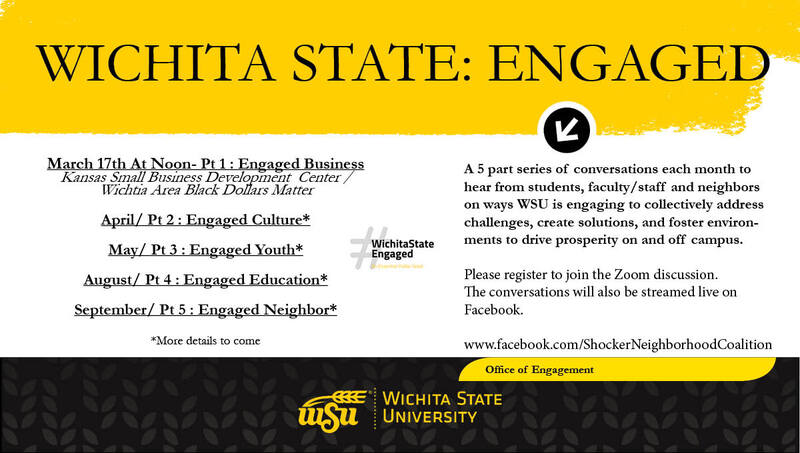 Wichita State: Engaged March 17th At Noon- Pt 1 : Engaged Business Kansas Small Business Development Center / Wichtia Area Black Dollars Matter April/ Pt 2 : Engaged Culture* May/ Pt 3 : Engaged Youth* August/ Pt 4 : Engaged Education* September/ Pt 5 : Engaged Neighbor* A 5 part series of conversations each month to hear from students, faculty/staff and neighbors on ways WSU is engaging to collectively address challenges, create solutions, and foster environments to drive prosperity on and off campus. Please register to join the Zoom discussion. The conversations will also be streamed live on Facebook. www.facebook.com/ShockerNeighborhoodCoalition *More details to come