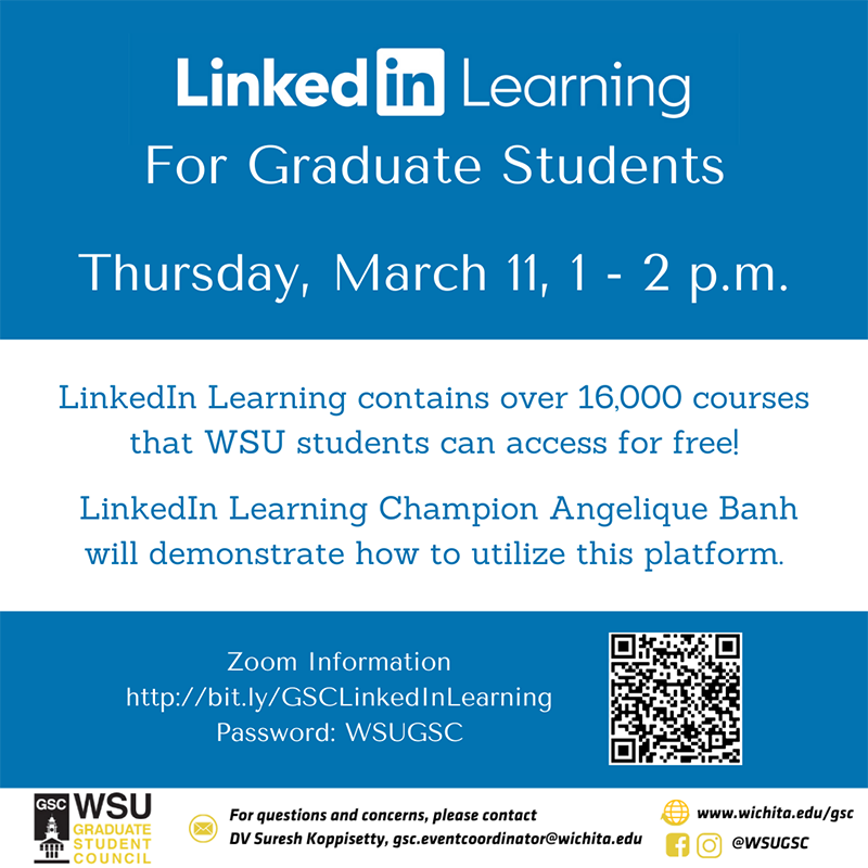 LinkedIn Learning for Graduate Students - Thursday, March 11, 1 - 2 p.m. LinkedIn Learning contains over 16,000 courses that WSU students can access for free! LinkedIn Learning Champion Angelique Banh will demonstrate how to utilize the platform. Zoom information: http://bit.ly/GSCLinkedInLearning Password: WSUGSC For questions and concerns, please contact DV Suresh Koppisetty, gsc.eventcoordinator@wichita.edu LinkedIn Learning for Graduate Students - Thursday, March 11, 1 - 2 p.m. LinkedIn Learning contains over 16,000 courses that WSU students can access for free! LinkedIn Learning Champion Angelique Banh will demonstrate how to utilize the platform. Zoom information: http://bit.ly/GSCLinkedInLearning Password: WSUGSC For questions and concerns, please contact DV Suresh Koppisetty, gsc.eventcoordinator@wichita.edu