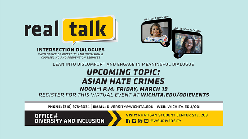 Real Talk Intersection Dialogues with the Office of Diversity and Inclusion & Counseling and Prevention Services. Lean into Discomfort and Engage In Meaningful Dialogue Upcoming Topic: Asian Hate Crimes Noon-1 P.M. Friday, March 19 Register for the this virtual event at wichita.edu/odievents Phone (316) 978-3034 email diversity@wichita.edu, Web Wichita.edu/odi Office of Diversity and Inclusion visit: Rhatigan Student Center STE. 208 Facebook, Twitter, Instagram, Youtube, @wsudiversity