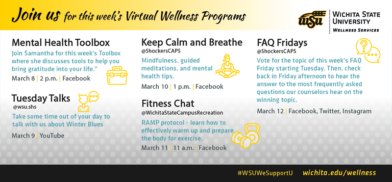 Join us for this week’s Virtual Wellness ProgramsMental Health ToolboxJoin Samantha for this week's Toolboxwhere she discusses tools to help youbring gratitude into your life.March 8 2 p.m. FacebookTuesday Talks@wsu.shsTake some time out of your day totalk with us about Winter BluesMarch 9 YouTubeKeep Calm and Breathe@ShockersCAPSMindfulness, guidedmeditations, and mentalhealth tips.March 10 1 p.m. FacebookFitness Chat@WichitaStateCampusRecreationRAMP protocol - learn how toeffectively warm up and preparethe body for exercise.March 11 11 a.m. FacebookFAQ Fridays@ShockersCAPSVote for the topic of this week's FAQFriday starting Tuesday. Then, checkback in Friday afternoon to hear theanswer to the most frequently askedquestions our counselors hear on thewinning topic.March 12 | Facebook, Twitter, Instagram