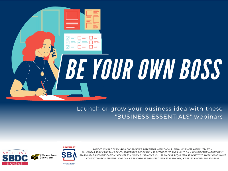 Be Your Own Boss  Launch or grow your business idea with these "BUSINESS ESSENTIALS" webinars  Funded in part through a cooperative agreement with the U.S. Small Business Administration.  All Kansas SBDC programs or co-sponsored programs are extended to the public on a nondiscriminatory basis.  Reasonable accommodations for persons with disabilities will be made if requested at least two weeks in advance. Contact Marcia Stevens, who can be reached at 5015 East 29th St N, Wichita, KS 67220 phone: 316-978-3193.