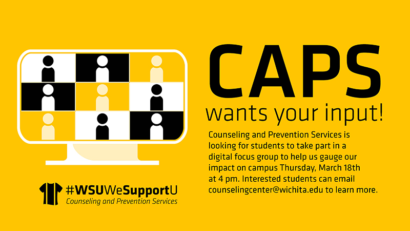 CAPS wants your input! Counseling and Prevention Services is looking for students to take part in a digital focus group to help us gauge our impact on campus Thursday, March 18th at 4 pm. Interested students can email counselingcenter@wichita.edu to learn more.