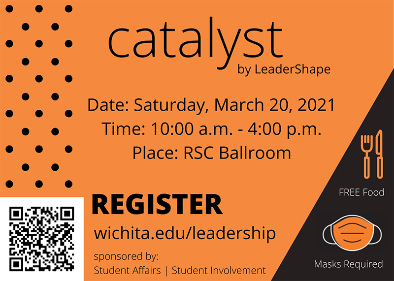 Catalyst by LeaderShape, Date: Saturday, March 20, 2021 Time: 10:00 a.m. - 4:00 p.m. Place: RSC Ballroom REGSITER wichita.edu/leadership Sponsored by: Student Affairs | Student Involvement. Free Food. Masks Required.