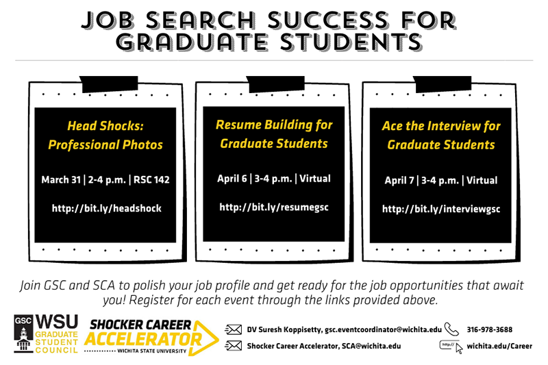 Job Search Success for graduate students Head Shocks: Professional Photos March 31 | 2-4 p.m. | RSC 142 http://bit.ly/headshock Resume Building for Graduate Students April 6 | 3-4 p.m. | Virtual http://bit.ly/resumegsc Ace the Interview for Graduate Students April 7 | 3-4 p.m. | Virtual http://bit.ly/interviewgsc Join GSC and SCA to polish your job profile and get ready for the job opportunities that await you! Register for each event through the links provided above.