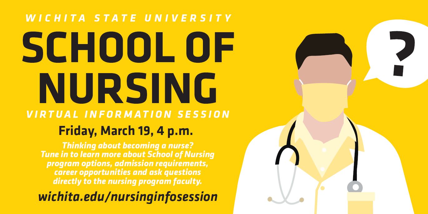 Wichita State University School of Nursing Virtual Information Session. Friday, March 19, 4 p.m. Thinking about becoming a nurse? Tune in to learn more about School of Nursing program options, admission requirements, career opportunities and ask questions directly to the nursing program faculty. wichita.edu/nursinginfosession