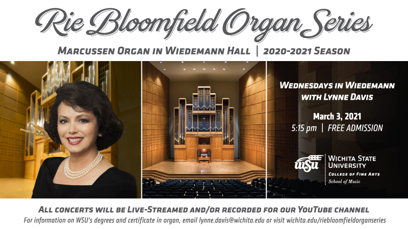 RIE BLOOMFIELD ORGAN SERIES MARCUSSEN ORGAN IN WIEDEMANN HALL  - 2020-2021 SEASON Wednesdays in Wiedemann with Lynne Davis March 3, 2021 5:15 pm Free admission [WSU logo] All concerts will be live-streamed and/or recorded for our YouTube channel. For information on WSU’s degrees and certificate in organ, email lynne.davis@wichita.edu or visit wichita.edu/riebloomfieldorganseries