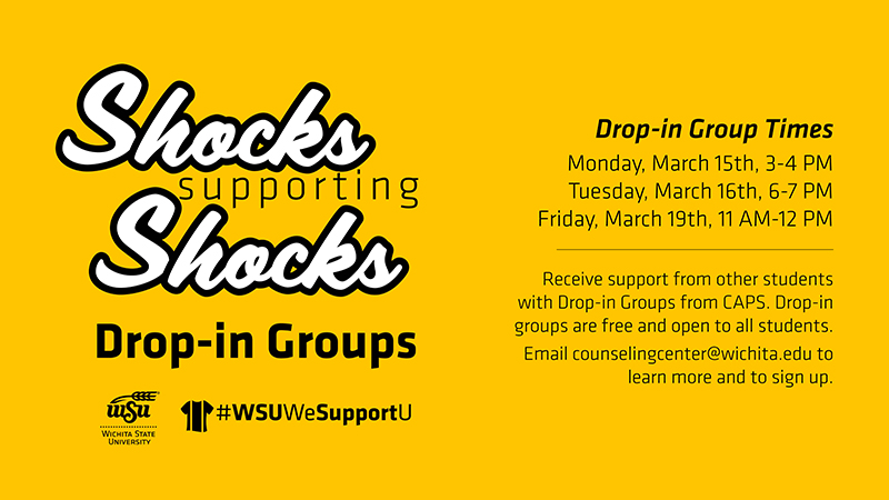 Shocks Supporting Shocks | Drop-In Groups Monday, March 15th, 3-4 PM Tuesday, March 16th, 6-7 PM Friday, March 19th, 11 AM-12 PM Receive support from other students with Drop-in Groups from CAPS. Drop-in groups are free and open to all students. Email counselingcenter@wichita.edu to learn more and to sign up.