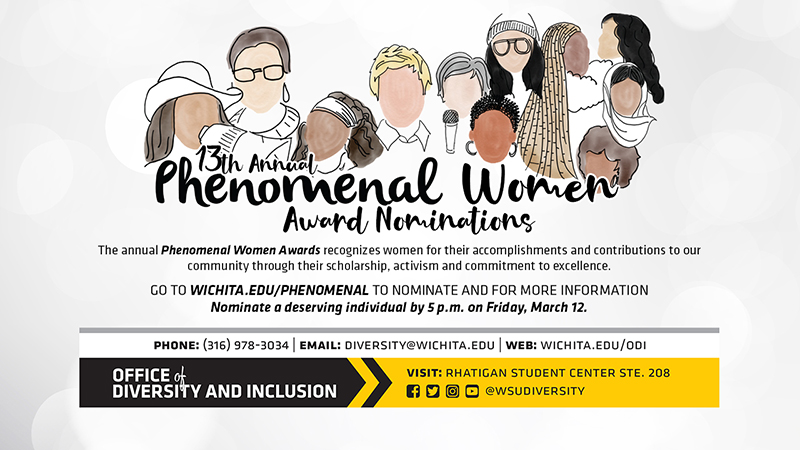 13th Annual Phenomenal Women Award Nominations The annual Phenomenal women awards recognizes women for their accomplishments and contributions to our community through their scholarship, activism and commitment to excellence. Go To wichita.edu/phenomenal to nominate and for more information Nominate a deserving individual by 5 p.m. on Friday, March 12. Phone:(316) 978-3034 Email diversity@wichita.edu Web: wichita.edu/odi Office of Diversity and Inclusion visit: Rhatigan Student Center STE. 208 social media plaforms @wsudiversity