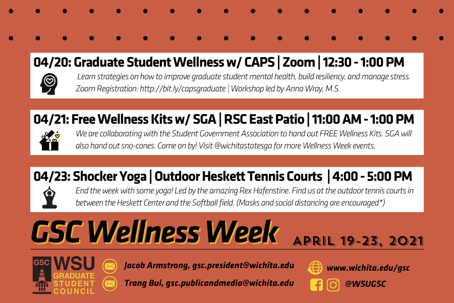 Join the Graduate Student Council as we celebrate another Wellness Week together! With finals coming up around the corner, it's important that we focus on our mental health and take time to recharge. Below are the events the GSC is hosting in collaboration with different areas on campus. - Tuesday, 04/20: Graduate Student Wellness w/ CAPS | Zoom | 12:30 - 1:00 PM Learn strategies on how to improve graduate student mental health, build resiliency, and manage stress. The workshop is led by Anna Wray, M.S. To register for the event, visit http://bit.ly/capsgraduate - Wednesday, 04/21: Free Wellness Kits w/ SGA | RSC East Patio | 11:00 AM - 1:00 PM We are collaborating with the Student Government Association to hand out FREE Wellness Kits. SGA will also hand out sno-cones. Come on by! Visit @wichitastatesga for more Wellness Week events. - Friday, 04/23: 04/23: Shocker Yoga | Outdoor Heskett Tennis Courts | 4:00 - 5:00 PM End the week with some yoga, led by the amazing Rex Hafenstine! Find us at the outdoor tennis courts in between the Heskett Center and the Softball field. (Masks and social distancing are encouraged*) For questions, contact Trang Bui at gsc.publicandmedia@wichita.edu.