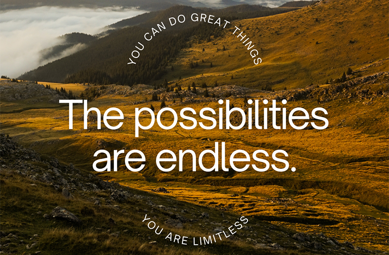 You can do great things. The possibilities are endless. You are limitless.