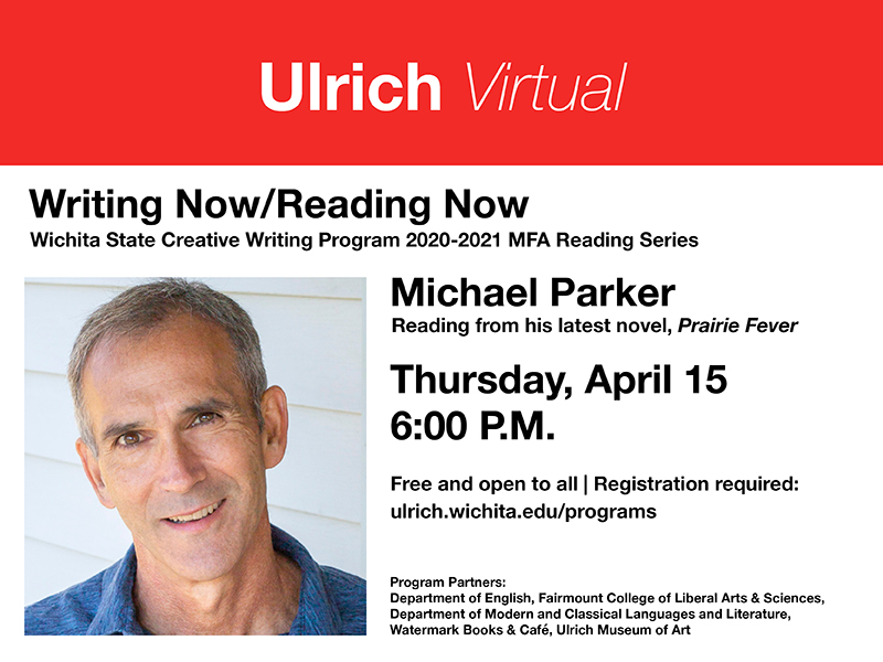 Ulrich Virtual. Wichita State Creative Writing Program 2020-2021 MFA Reading series. Michael Parker. Reading from his latest novel, "Prairie Fever." Thursday, April 15, 6 PM CST. Free and open to all. Registration required: ulrich.wichita.edu/programs. Program Partners: Department of English, Department of Modern and Classical Languages and Literature, Ulrich Muserum of Art, Watermark Books & Café