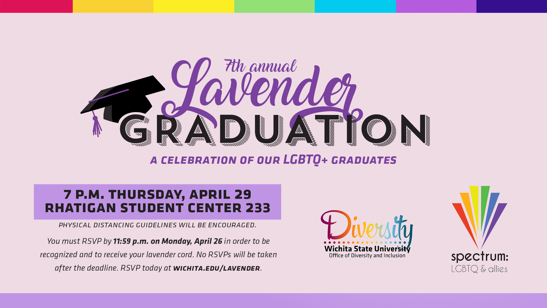 7th Annual Lavender Graduation A Celebration of Our LGBTQ+ Graduates 7PM, Thursday, April 29, 2021 Rhatigan Student Center 233 You must RSVP by 11:59pm Monday, April 26 in order to be recognized and to receive your lavender cord. No RSVPs will be taken after the deadline. RSVP at WICHITA.EDU/LAVENDER