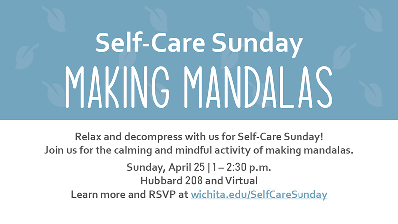 Self-Care Sunday Making Mandalas Relax and decompress with us for Self-Care Sunday! Join us for the calming and mindful activity of making mandalas. Sunday, April 25 | 1 – 2:30 p.m. Hubbard 208 and Virtual Learn more and RSVP at wichita.edu/SelfCareSunday